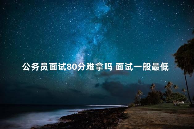 公务员面试80分难拿吗 面试一般最低给70分